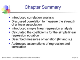Chapter Summary Introduced correlation analysis Discussed correlation to measure the strength of a linear association Introduced simple linear regression analysis Calculated the coefficients for the simple linear regression equation Described measures of variation (R 2  and s ε ) Addressed assumptions of regression and correlation Business Statistics: A Decision-Making Approach, 7e © 2008 Prentice-Hall, Inc. Chap 14- 