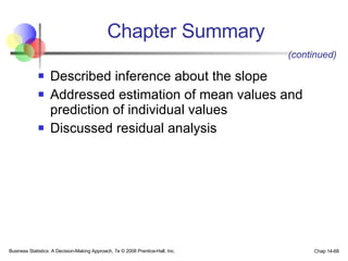 Chapter Summary Described inference about the slope Addressed estimation of mean values and prediction of individual values Discussed residual analysis Business Statistics: A Decision-Making Approach, 7e © 2008 Prentice-Hall, Inc. Chap 14- (continued) 