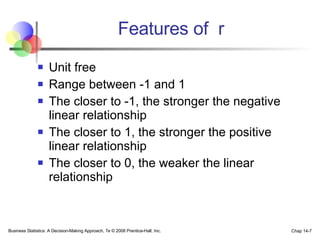 Features of  r Unit free Range between -1 and 1 The closer to -1, the stronger the negative linear relationship The closer to 1, the stronger the positive linear relationship The closer to 0, the weaker the linear relationship Business Statistics: A Decision-Making Approach, 7e © 2008 Prentice-Hall, Inc. Chap 14- 