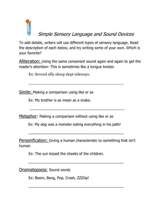 Simple Sensory Language and Sound Devices To add details, writers will use different types of sensory language. Read the description of each below, and try writing some of your own. Which is your favorite? Alliteration: Using the same consonant sound again and again to get the reader’s attention- This is sometimes like a tongue twister.  Ex: Several silly sheep slept sideways. ________________________________________ Simile: Making a comparison using like or as Ex: My brother is as mean as a snake.          _______________________________________________ Metaphor: Making a comparison without using like or as         Ex: My dog was a monster eating everything in his path! _______________________________________________ Personification: Giving a human characteristic to something that isn’t human Ex: The sun kissed the cheeks of the children.         _______________________________________________ Onomatopoeia: Sound words Ex: Boom, Bang, Pop, Crash, ZZZiiip! _______________________________________________ 