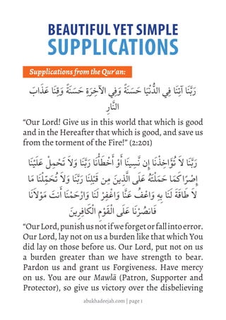abukhadeejah.com | page 1
BEAUTIFUL YET SIMPLE
SUPPLICATIONS
	
Supplications from the Qur'an:
َ
‫اب‬ َ‫ذ‬ َ‫ع‬ ‫ا‬َ‫ن‬ِ‫ق‬ َ‫و‬ ً‫ة‬َ‫ن‬ َ‫س‬ َ
‫ح‬ ِ‫ة‬َ‫ر‬ ِ
‫اآلخ‬ ‫ي‬ِ‫ف‬ َ‫و‬ ً‫ة‬َ‫ن‬ َ‫س‬ َ
‫ح‬ ‫ا‬َ‫ي‬ْ‫ن‬ ُّ‫الد‬ ‫ي‬ِ‫ف‬ ‫ا‬َ‫ن‬ِ‫آت‬ ‫ا‬َ‫ن‬َّ‫ب‬َ‫ر‬
ِ‫ار‬َّ‫ن‬‫ال‬
“Our Lord! Give us in this world that which is good
and in the Hereafter that which is good, and save us
from the torment of the Fire!” (2:201)
‫ا‬َ‫ن‬ْ‫ي‬َ‫ل‬ َ‫ع‬ ْ‫ل‬ ِ
‫م‬ ْ
‫َح‬‫ت‬ َ‫ال‬ َ‫و‬ ‫ا‬َ‫ن‬َّ‫ب‬َ‫ر‬ ‫ا‬َ‫ن‬ْ‫أ‬ َ
‫ط‬ ْ
‫خ‬َ‫أ‬ ْ‫و‬َ‫أ‬ ‫ا‬َ‫ن‬‫ي‬ ِ
‫َّس‬‫ن‬ ‫ن‬ِ‫إ‬ ‫ا‬َ‫ن‬ ْ‫ذ‬ ِ
‫اخ‬َ‫ؤ‬ُ‫ت‬ َ‫ال‬ ‫ا‬َ‫ن‬َّ‫ب‬َ‫ر‬
‫ا‬َ‫م‬ ‫ا‬َ‫ن‬ْ‫ل‬ِّ
‫م‬ َ
‫ح‬ُ‫ت‬ َ‫ال‬ َ‫و‬ ‫ا‬َ‫ن‬َّ‫ب‬َ‫ر‬ ‫ا‬َ‫ن‬ِ‫ل‬ْ‫ب‬َ‫ق‬ ‫ن‬ ِ‫م‬ َ‫ين‬ ِ
‫ذ‬َّ‫ل‬‫ا‬ ‫ى‬َ‫ل‬ َ‫ع‬ ُ‫ه‬َ‫ت‬ْ‫ل‬َ‫م‬ َ
‫ح‬ ‫ا‬َ‫م‬ َ
‫ك‬‫ا‬ً‫ر‬ ْ
‫ص‬ِ‫إ‬
‫ا‬َ‫ن‬َ‫ال‬ْ‫و‬َ‫م‬ َ
‫نت‬َ‫أ‬ ‫ا‬َ‫ن‬ْ‫م‬ َ
‫ح‬ْ‫ر‬‫ا‬ َ‫و‬ ‫ا‬َ‫ن‬َ‫ل‬ ْ‫ر‬ ِ‫ف‬ ْ
‫اغ‬ َ‫و‬ ‫ا‬َّ‫ن‬ َ‫ع‬ ُ
‫ف‬ ْ‫اع‬ َ‫و‬ ِ‫ه‬ِ‫ب‬ ‫ا‬َ‫ن‬َ‫ل‬ َ‫ة‬َ‫اق‬ َ
‫ط‬ َ‫ال‬
َ‫ين‬ ِ‫ر‬ِ‫اف‬ َ‫ك‬ْ‫ل‬‫ا‬ ِ‫م‬ْ‫و‬َ‫ق‬ْ‫ل‬‫ا‬ ‫ى‬َ‫ل‬ َ‫ع‬ ‫ا‬َ‫ن‬ْ‫ر‬ ُ
‫انص‬َ‫ف‬
“OurLord,punishusnotifweforgetorfallintoerror.
Our Lord, lay not on us a burden like that which You
did lay on those before us. Our Lord, put not on us
a burden greater than we have strength to bear.
Pardon us and grant us Forgiveness. Have mercy
on us. You are our Mawlā (Patron, Supporter and
Protector), so give us victory over the disbelieving
 