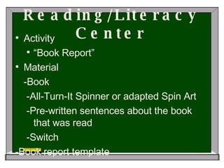 Reading/Literacy Center Activity “ Book Report” Material -Book -All-Turn-It Spinner or adapted Spin Art -Pre-written sentences about the book that was read -Switch -Book report template   
