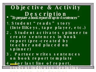Objective & Activity Description “ To prepare a book report of up to 4 sentences” 1.  Student “reads” story (IntelliKeys, tape player, etc.) 2.  Student activates spinner to create sentences in book report (pre-created by teacher and placed on spinner) 3.  Partner writes sentences on book report template 4.  For last line of report, student indicates (pointing, eye gaze, AAC device) whether he/she liked or didn’t like this book 