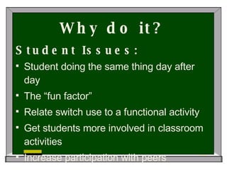 Why do it? Student Issues: Student doing the same thing day after day The “fun factor” Relate switch use to a functional activity Get students more involved in classroom activities Increase participation with peers 