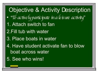 Objective & Activity Description “ To actively participate in a leisure activity” 1.  Attach switch to fan 2.Fill tub with water 3. Place boats in water 4. Have student activate fan to blow boat across water 5. See who wins! 
