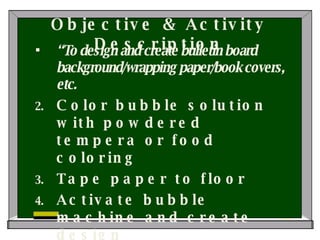 Objective & Activity Description “ To design and create bulletin board background/wrapping paper/book covers, etc. Color bubble solution with powdered tempera or food coloring Tape paper to floor Activate bubble machine and create design Use templates for variation 