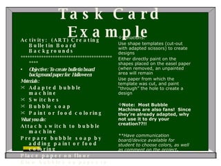 Task Card Example Activity:  (ART) Creating Bulletin Board Backgrounds ******************************************** Objective: To create bulletin board background paper for  Halloween  Materials: Adapted bubble machine Switches Bubble soap Paint or food coloring What you do: Attach switch to bubble machine Prepare bubble soap by adding paint or food coloring Place paper on floor Blow bubbles on paper to create design   Variations: Use shape templates (cut-out with adapted scissors) to create designs Either directly paint on the shapes placed on the easel paper (when removed, an unpainted area will remain Use paper from which the template was cut, and paint “through” the hole to create a design   Note:  Most Bubble Machines are also fans!  Since they’re already adapted, why not use it to dry your creation??!! **Have communication board/device available for student to choose colors, as well as comment on the project .             