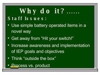 Why do it?…… Staff Issues: Use simple battery operated items in a novel way Get away from “Hit your switch!” Increase awareness and implementation of IEP goals and objectives Think “outside the box” Process vs. product 