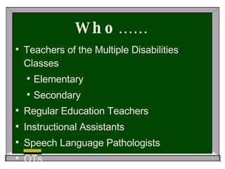 Who…… Teachers of the Multiple Disabilities Classes Elementary Secondary Regular Education Teachers Instructional Assistants Speech Language Pathologists OTs 