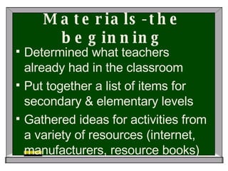 Materials-the beginning Determined what teachers already had in the classroom Put together a list of items for secondary & elementary levels Gathered ideas for activities from a variety of resources (internet, manufacturers, resource books)  
