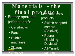Materials – the final product Battery operated (off the shelf): Cars/trucks Fans Bubble machines Zizzers Spin Art Manufacturer’s products: Switch adapted camera (AbleNet) Pourer (Enabling Devices) All-Turn-It spinner (AbleNet) 
