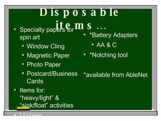 Disposable items… Specialty papers for spin art Window Cling Magnetic Paper Photo Paper Postcard/Business Cards Items for: “heavy/light” & “sink/float” activities Velcro *Battery Adapters AA & C *Notching tool *available from AbleNet 