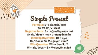Simple Present
Formula: S+be(am/is/are)
S+ V1 (V /V-s/es)
Negative form: S+ be(am/is/are)+ not
S+ do/ does+ not + V- nguyên mẫu
Interrogative form: Be+ S…?
Do/ Does+ S+ V-nguyên mẫu?
Wh- Question: Wh-+ be+ S…?
Wh- do/does + S + V-nguyên mẫu?
 