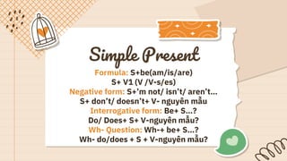 Simple Present
Formula: S+be(am/is/are)
S+ V1 (V /V-s/es)
Negative form: S+’m not/ isn’t/ aren’t…
S+ don’t/ doesn’t+ V- nguyên mẫu
Interrogative form: Be+ S…?
Do/ Does+ S+ V-nguyên mẫu?
Wh- Question: Wh-+ be+ S…?
Wh- do/does + S + V-nguyên mẫu?
 