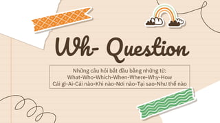 Wh- Question
Những câu hỏi bắt đầu bằng những từ:
What-Who-Which-When-Where-Why-How
Cái gì-Ai-Cái nào-Khi nào-Nơi nào-Tại sao-Như thế nào
 