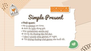 Simple Present
+Thói quen:
- He is always on time.
 Anh ấy luôn đúng giờ.
- She sometimes works out.
 Cô ấy thi thoảng tập thể dục.
- I don’t usualy play games at night.
 Tôi không thường chơi game vào buổi tối.
 
