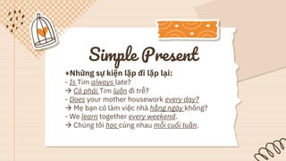 Simple Present
+Những sự kiện lặp đi lặp lại:
- Is Tim always late?
 Có phải Tim luôn đi trễ?
- Does your mother housework every day?
 Mẹ bạn có làm việc nhà hằng ngày không?
- We learn together every weekend.
 Chúng tôi học cùng nhau mỗi cuối tuần.
 