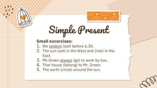 Simple Present
Small excercises:
1. We seldom (eat) before 6.30.
2. The sun (set) in the West and (rise) in the
East.
3. Ms Green always (go) to work by bus.
4. That house (belong) to Mr. Green.
5. The earth (circle) around the sun.
 