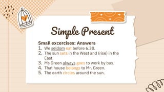 Simple Present
Small excercises: Answers
1. We seldom eat before 6.30.
2. The sun sets in the West and (rise) in the
East.
3. Ms Green always goes to work by bus.
4. That house belongs to Mr. Green.
5. The earth circles around the sun.
 
