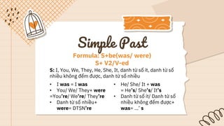 S: I, You, We, They, He, She, It, danh từ số ít, danh từ số
nhiều không đếm được, danh từ số nhiều
• I was = I was
• You/ We/ They+ were
=You’re/ We’re/ They’re
• Danh từ số nhiều+
were= DTSN’re
• He/ She/ It + was
= He’s/ She’s/ It’s
• Danh từ số ít/ Danh từ số
nhiều không đếm được+
was= …’ s
Formula: S+be(was/ were)
S+ V2/V-ed
Simple Past
 