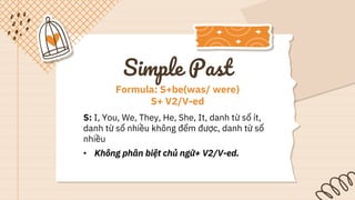 S: I, You, We, They, He, She, It, danh từ số ít,
danh từ số nhiều không đếm được, danh từ số
nhiều
• Không phân biệt chủ ngữ+ V2/V-ed.
Formula: S+be(was/ were)
S+ V2/V-ed
Simple Past
 