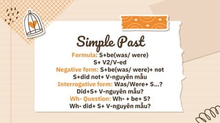 Simple Past
Formula: S+be(was/ were)
S+ V2/V-ed
Negative form: S+be(was/ were)+ not
S+did not+ V-nguyên mẫu
Interrogative form: Was/Were+ S…?
Did+S+ V-nguyên mẫu?
Wh- Question: Wh- + be+ S?
Wh- did+ S+ V-nguyên mẫu?
 