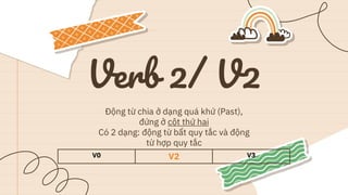 Verb 2/ V2
Động từ chia ở dạng quá khứ (Past),
đứng ở cột thứ hai
Có 2 dạng: động từ bất quy tắc và động
từ hợp quy tắc
V0 V2 V3
 