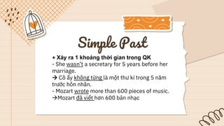 Simple Past
+ Xảy ra 1 khoảng thời gian trong QK
- She wasn’t a secretary for 5 years before her
marriage.
 Cô ấy không từng là một thư kí trong 5 năm
trước hôn nhân.
- Mozart wrote more than 600 pieces of music.
Mozart đã viết hơn 600 bản nhạc
 