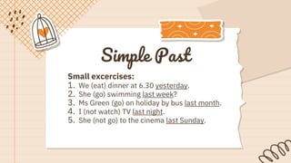 Simple Past
Small excercises:
1. We (eat) dinner at 6.30 yesterday.
2. She (go) swimming last week?
3. Ms Green (go) on holiday by bus last month.
4. I (not watch) TV last night.
5. She (not go) to the cinema last Sunday.
 