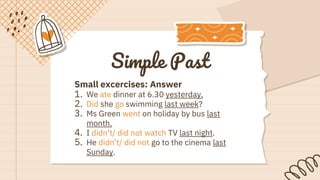 Simple Past
Small excercises: Answer
1. We ate dinner at 6.30 yesterday.
2. Did she go swimming last week?
3. Ms Green went on holiday by bus last
month.
4. I didn’t/ did not watch TV last night.
5. He didn’t/ did not go to the cinema last
Sunday.
 