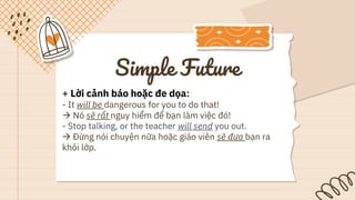 Simple Future
+ Lời cảnh báo hoặc đe dọa:
- It will be dangerous for you to do that!
 Nó sẽ rất nguy hiểm để bạn làm việc đó!
- Stop talking, or the teacher will send you out.
 Đừng nói chuyện nữa hoặc giáo viên sẽ đưa bạn ra
khỏi lớp.
 