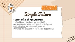 Simple Future
+ Lời yêu cầu, đề nghị, lời mời :
- Shall I carry the bags for you, Dad?
 Con giúp cha mang những chiếc túi này nhé?
- Will you pass me the pencil, please?
 Bạn có thể chuyển bút chì cho tôi được không?
 