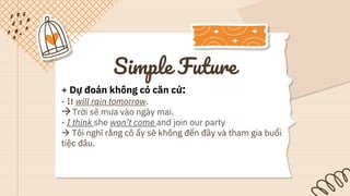 Simple Future
+ Dự đoán không có căn cứ:
- It will rain tomorrow.
Trời sẽ mưa vào ngày mai.
- I think she won’t come and join our party
 Tôi nghĩ rằng cô ấy sẽ không đến đây và tham gia buổi
tiệc đâu.
 