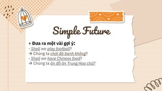 Simple Future
+ Đưa ra một vài gợi ý:
- Shall we play football?
 Chúng ta chơi đá banh không?
- Shall we have Chinese food?
 Chúng ta ăn đồ ăn Trung Hoa chứ?
 