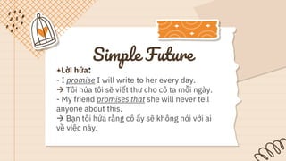 Simple Future
+Lời hứa:
- I promise I will write to her every day.
 Tôi hứa tôi sẽ viết thư cho cô ta mỗi ngày.
- My friend promises that she will never tell
anyone about this.
 Bạn tôi hứa rằng cô ấy sẽ không nói với ai
về việc này.
 