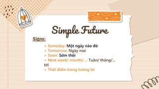 Simple Future
Signs:
+ Someday: Một ngày nào đó
+ Tomorrow: Ngày mai
+ Soon: Sớm thôi
+ Next week/ month/…: Tuần/ tháng/…
tới
+ Thời điểm trong tương lai
 