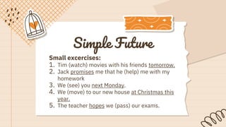 Simple Future
Small excercises:
1. Tim (watch) movies with his friends tomorrow.
2. Jack promises me that he (help) me with my
homework
3. We (see) you next Monday.
4. We (move) to our new house at Christmas this
year.
5. The teacher hopes we (pass) our exams.
 
