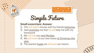 Simple Future
Small excercises: Answer
1. Tim will watch movies with his friends tomorrow.
2. Jack promises me that he will help me with my
homework
3. We will see you next Monday.
4. We will move to our new house at Christmas this
year.
5. The teacher hopes we will pass our exams.
 