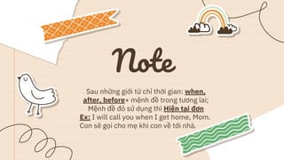 Note
Sau những giới từ chỉ thời gian: when,
after, before+ mệnh đề trong tương lai;
Mệnh đề đó sử dụng thì Hiện tại đơn
Ex: I will call you when I get home, Mom.
Con sẽ gọi cho mẹ khi con về tới nhà.
 