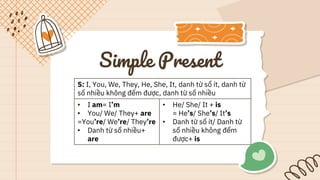 Simple Present
S: I, You, We, They, He, She, It, danh từ số ít, danh từ
số nhiều không đếm được, danh từ số nhiều
• I am= I’m
• You/ We/ They+ are
=You’re/ We’re/ They’re
• Danh từ số nhiều+
are
• He/ She/ It + is
= He’s/ She’s/ It’s
• Danh từ số ít/ Danh từ
số nhiều không đếm
được+ is
 