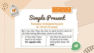 Simple Present
S: I, You, We, They, He, She, It, danh từ số ít, danh từ
số nhiều không đếm được, danh từ số nhiều
• I/ You/ We/ They/
Danh từ số nhiều+
V1- nguyên mẫu
• He/ She/ It/ danh từ số
ít/ Danh từ số nhiều
không đếm được+ V-
s/es
Formula: S+be(am/is/are)
S+ V1 (V /V-s/es)
 