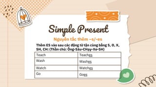 Simple Present
Nguyên tắc thêm –s/-es
Thêm ES vào sau các động từ tận cùng bằng S, O, X,
SH, CH: (Thần chú: Ông-Sáu-CHạy-Xe-SH)
Teach Teaches
Wash Washes
Watch Watches
Go Goes
 