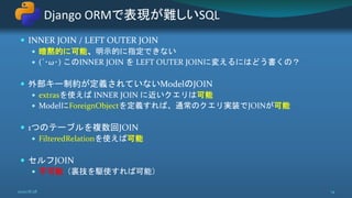  INNER JOIN / LEFT OUTER JOIN
 暗黙的に可能、明示的に指定できない
 (´･ω･) このINNER JOIN を LEFT OUTER JOINに変えるにはどう書くの？
 外部キー制約が定義されていないModelのJOIN
 extrasを使えば INNER JOIN に近いクエリは可能
 ModelにForeignObjectを定義すれば、通常のクエリ実装でJOINが可能
 1つのテーブルを複数回JOIN
 FilteredRelationを使えば可能
 セルフJOIN
 不可能（裏技を駆使すれば可能）
Django ORMで表現が難しいSQL
2020/8/28 14
 