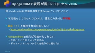 例: Grade.seiseki の毎年の変化をPersonごとに行いたい
 FK定義なしでのセルフJOINは、通常の方法では不可能
 裏技（！）を駆使すれば可能らしい
 https://stackoverflow.com/questions/1578362/self-join-with-django-orm
 ForeignObjectを使えば可能かもしれない
 今のところうまくいってません
 ドキュメントにないクラスを使うのは避けたい
Django ORMで表現が難しいSQL: セルフJOIN
2020/8/28 21
 