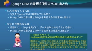  SQLを知ってる人は
 SQLをDjango ORMに翻訳している感じ
 Django ORMで思い通りのSQLを発行するのは意外と難しい
 SQLに不慣れな人は
 目隠しして（SQLを見ずに）データを取り出そうとする感じ
 Django ORMで思い通りのデータを得るのは意外と難しい
Django ORMで表現が難しいSQL: まとめ
2020/8/28 23
― 『自走プログラマ－』
"60: Django ORMでどんなSQLが発行されているか気にしよう" より
残念ながら、ORMは「SQLを知らなくても使える便利な仕組み」ではあ
りません。 簡単なクエリであればSQLを確認する必要はなく、多くの要
件は簡単なクエリの発行で済むかもしれません。 だからといって、ORM
がどんなSQLを発行しているか気にしないままでいると、落とし穴には
まってしまいます。
 