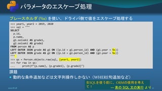 プレースホルダ (%s) を使い、ドライバ側で値をエスケープ処理する
課題
 動的な条件追加などは文字列操作しかない（WHERE句追加など）
パラメータのエスケープ処理
2020/8/28 27
>>> year1, year2 = 2019, 2020
>>> sql = """
SELECT
p.id,
p.name,
g1.seiseki AS grade1,
g2.seiseki AS grade2
FROM person AS p
LEFT OUTER JOIN grade AS g1 ON ((p.id = g1.person_id) AND (g1.year = %s))
LEFT OUTER JOIN grade AS g2 ON ((p.id = g2.person_id) AND (g2.year = %s))
"""
>>> qs = Person.objects.raw(sql, [year1, year2])
>>> for raw in qs:
... print(f"{p.name}, {p.grade1}, {p.grade2}")
生SQLを使う前に、ORMの使用を考え
て！ ― 素の SQL 文の実行 より
 