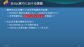  動的なSQLを書くには文字列操作が必要
 WHEREに条件を追加したい、ORDER BYを変えたい
 文字列操作は、SQLインジェクションの原因に！
 SQLの方言は吸収されない
 SQLはRDBによって方言がある
 ORMなら方言の違いを吸収してくれたが...
生SQL実行における課題
2020/8/28 28
 