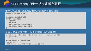 テーブル定義 （ORMのモデル定義が不要な場合）
クエリビルダ実行例 （SQLの文法に近い表現）
SQLAlchemyのテーブル定義と実行
2020/8/28 31
import sqlalchemy as sa
metadata = sa.MetaData()
person = sa.Table(
'person',
metadata,
sa.Column('id', sa.Integer),
sa.Column('name', sa.String),
)
>>> stmt = sa.select([person]).where(person.c.name.contains('a'))
>>> print(stmt)
SELECT person.id, person.name
FROM person
WHERE (person.name LIKE '%' || :name_1 || '%')
 