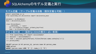 モデル定義 （テーブル定義は自動（個別定義も可能））
クエリ実行例 （一般的なORMの構文に近い表現）
SQLAlchemyのモデル定義と実行
2020/8/28 32
import sqlalchemy as sa
from sqlalchemy.ext.declarative import declarative_base
metadata = sa.MetaData()
Base = declarative_base()
class Person(Base):
__tablename__ = 'users'
id = sa.Column(sa.Integer, primary_key=True)
name = sa.Column(sa.String)
>>> from sqlalchemy.orm import sessionmaker
>>> Session = sessionmaker()
>>> stmt = session.query(Person).filter(Person.name.contains('a'))
>>> print(stmt)
SELECT person.id AS person_id, person.name AS person_name
FROM person
WHERE (person.name LIKE '%' || :name_1 || '%')
 