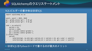 SQLビルダーの書き味はほぼSQL
 ほぼSQLをPythonコードで書けるのが最大のメリット
SQLAlchemyのクエリステートメント
2020/8/28 35
import sqlalchemy as sa
year1, year2 = 2019, 2020
g1 = grade.alias('g1') # AS g1
g2 = grade.alias('g2') # AS g2
stmt = sa.select([
person.c.id,
person.c.name,
g1.c.seiseki.label('grade1'),
g2.c.seiseki.label('grade2'),
]).select_from(
person.
outerjoin(g1, sa.and_(g1.c.person_id == person.c.id, g1.c.year == year1)).
outerjoin(g2, sa.and_(g2.c.person_id == person.c.id, g2.c.year == year2))
)
 
